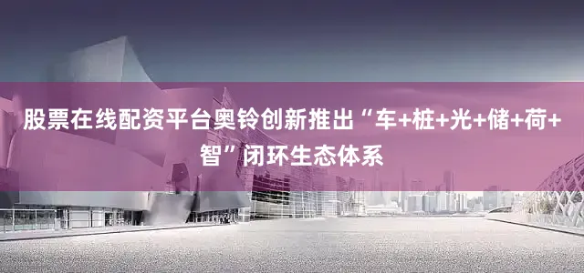 股票在线配资平台奥铃创新推出“车+桩+光+储+荷+智”闭环生态体系