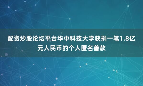 配资炒股论坛平台华中科技大学获捐一笔1.8亿元人民币的个人匿名善款