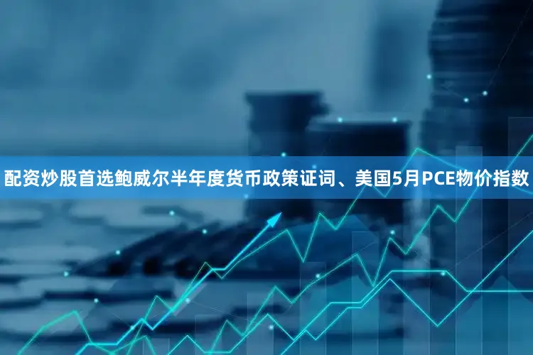 配资炒股首选鲍威尔半年度货币政策证词、美国5月PCE物价指数