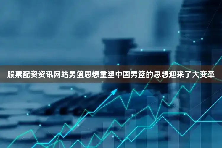 股票配资资讯网站男篮思想重塑中国男篮的思想迎来了大变革