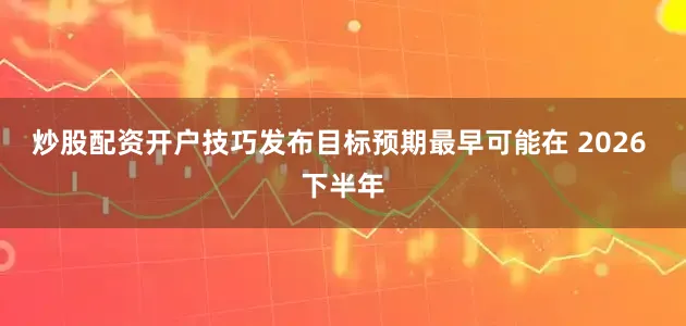 炒股配资开户技巧发布目标预期最早可能在 2026 下半年