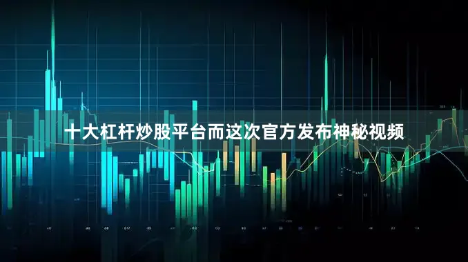 十大杠杆炒股平台而这次官方发布神秘视频