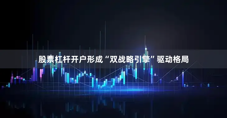股票杠杆开户形成“双战略引擎”驱动格局